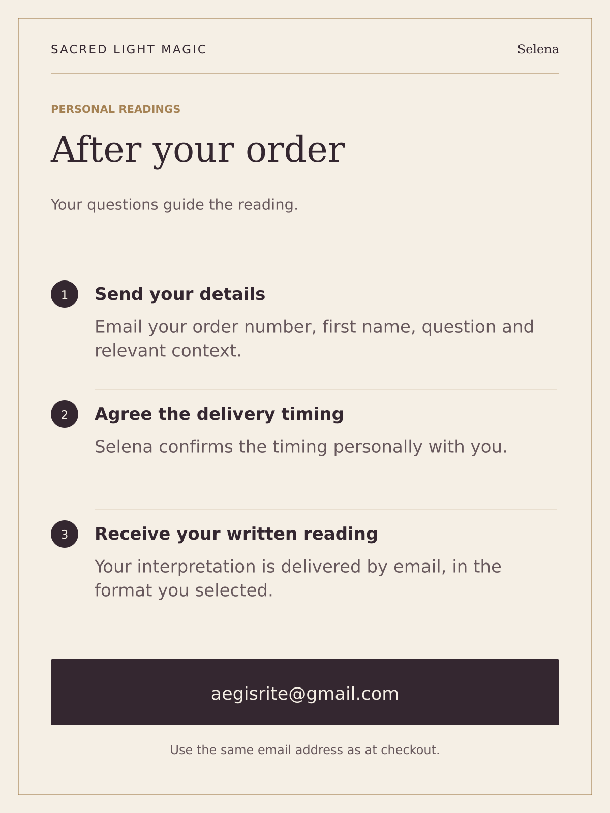 After ordering a reading, email your order number, first name, question and context to aegisrite@gmail.com using your checkout email. Selena agrees delivery timing personally. Your written reading is delivered by email.